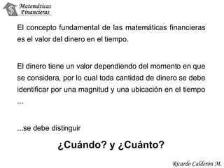 El concepto fundamental de las matemáticas financieras es el valor del dinero en el tiempo.  El dinero tiene un valor dependiendo del momento en que se considera, por lo cual toda cantidad de dinero se debe identificar por una magnitud y una ubicación en el tiempo  ... ... se debe distinguir  ¿ Cu á ndo ?  y  ¿ Cu á nto ? 