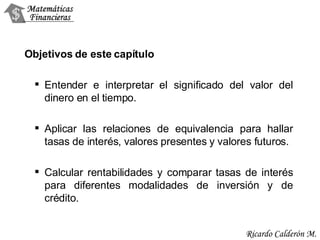 Objetivos de este capítulo Entender e interpretar el significado del valor del dinero en el tiempo. Aplicar las relaciones de equivalencia para hallar tasas de interés, valores presentes y valores futuros. Calcular rentabilidades y comparar tasas de interés para diferentes modalidades de inversión y de crédito. 