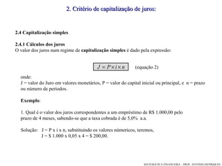 2. Critério de capitalização de juros: 2.4 Capitalização simples 2.4.1 Cálculos dos juros O valor dos juros num regime de  capitalização simples  é dado pela expressão: onde: J = valor do Juro em valores monetários, P = valor do capital inicial ou principal, e  n = prazo  ou número de períodos.  Exemplo : 1. Qual é o valor dos juros correspondentes a um empréstimo de R$ 1.000,00 pelo prazo de 4 meses, sabendo-se que a taxa cobrada é de 5,0%  a.a. Solução:  J = P x i x n, substituindo os valores númericos, teremos,  J = $ 1.000 x 0,05 x 4 = $ 200,00. (equação 2)‏ 