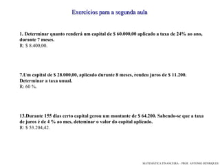 1.   Determinar quanto renderá um capital de $ 60.000,00 aplicado a taxa de 24% ao ano, durante 7 meses. R: $ 8.400,00. Um capital de $ 28.000,00, aplicado durante 8 meses, rendeu juros de $ 11.200. Determinar a taxa unual. R: 60 %. Durante 155 dias certo capital gerou um montante de $ 64.200. Sabendo-se que a taxa de juros é de 4 % ao mes, deteminar o valor do capital aplicado. R: $ 53.204,42. Exercícios para a segunda aula 