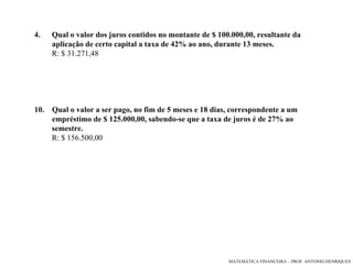 4.   Qual o valor dos juros contidos no montante de $ 100.000,00, resultante da aplicação de certo capital a taxa de 42% ao ano, durante 13 meses.  R: $ 31.271,48 Qual o valor a ser pago, no fim de 5 meses e 18 dias, correspondente a um empréstimo de $ 125.000,00, sabendo-se que a taxa de juros é de 27% ao  semestre. R: $ 156.500,00 