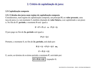 2. Critério de capitalização de juros: 2.5 Capitalização composta 2.5.1 Cálculos dos juros num regime de capitalização composta Consideremos, num regime de capitalização composta, um principal  P,  ou  valor presente , uma  taxa de juros,  i , e um montante F ,  também chamado de  valor futuro,  a ser capitalizado e um prazo n. No fim do  1 o . período , o montante  S  será  igual a: F = P + P x i  ou  P (1 + i)‏ O juro pago no fim do  2o. período  será igual a: P (1 + i) i Portanto, o montante S, no fim do  2o. período,  será dado por: P (1 + i)  + P (1 + i) I  ou,  F = P (1 + i) 2 . E, assim, ao término do n-ésimo período o montante  F , será dado por: F = P (1 + i) n   (equação 4)‏ 