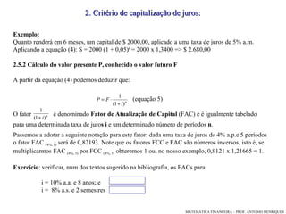 Exemplo: Quanto renderá em 6 meses, um capital de $ 2000,00, aplicado a uma taxa de juros de 5% a.m.  Aplicando a equação (4): S = 2000 (1 + 0,05) 6  = 2000 x 1,3400 => $ 2.680,00 2.5.2 Cálculo do valor presente P, conhecido o valor futuro F A partir da equação (4) podemos deduzir que: (equação 5)‏ O fator  é denominado  Fator de Atualização de Capital  (FAC) e é igualmente tabelado  para uma determinada taxa de juro s i  e um determinado número de períodos  n .  Passemos a adotar a seguinte notação para este fator: dada uma taxa de juros de 4% a.p.e 5 períodos o fator FAC  (4%, 5)  será de 0,82193. Note que os fatores FCC e FAC são números inversos, isto é, se multiplicarmos FAC  (4%, 5)  por FCC  (4%, 5)  obteremos 1 ou, no nosso exemplo, 0,8121 x 1,21665 = 1. Exercício : verificar, num dos textos sugerido na bibliografia, os FACs para: i = 10% a.a. e 8 anos; e  i =  8% a.s. e 2 semestres  2. Critério de capitalização de juros: 