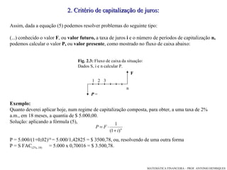 Assim, dada a equação (5) podemos resolver problemas do seguinte tipo: (...) conhecido o valor  F , ou  valor futuro,  a taxa de juros  i  e o número de períodos de capitalização  n,  podemos calcular o valor  P,  ou  valor presente , como mostrado no fluxo de caixa abaixo: Exemplo: Quanto deverei aplicar hoje, num regime de capitalização composta, para obter, a uma taxa de 2% a.m., em 18 meses, a quantia de $ 5.000,00. Solução: aplicando a fórmula (5), P = 5.000/(1+0,02) 18  = 5.000/1,42825 = $ 3500,78, ou, resolvendo de uma outra forma P = S FAC (2%, 18)  = 5.000 x 0,70016 = $ 3.500,78. 2. Critério de capitalização de juros: F   P  = 1 3 2 n Fig. 2.3:  Fluxo de caixa da situação:  Dados S, i e n calcular P. 