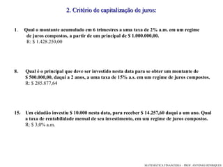 1 .  Qual o montante acumulado em 6 trimestres a uma taxa de 2% a.m. em um regime  de juros compostos, a partir de um principal de $ 1.000.000,00.  R: $ 1.428.250,00 Qual é o principal que deve ser investido nesta data para se obter um montante de  $ 500.000,00, daqui a 2 anos, a uma taxa de 15% a.s. em um regime de juros compostos. R: $ 285.877,64 Um cidadão investiu $ 10.000 nesta data, para receber $ 14.257,60 daqui a um ano. Qual  a taxa de rentabilidade mensal de seu investimento, em um regime de juros compostos. R: $ 3,0% a.m. 2. Critério de capitalização de juros: 