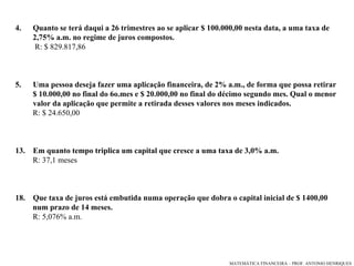 4.  Quanto se terá daqui a 26 trimestres ao se aplicar $ 100.000,00 nesta data, a uma taxa de  2,75% a.m. no regime de juros compostos. R: $ 829.817,86 5.  Uma pessoa deseja fazer uma aplicação financeira, de 2% a.m., de forma que possa retirar  $ 10.000,00 no final do 6o.mes e $ 20.000,00 no final do décimo segundo mes. Qual o menor valor da aplicação que permite a retirada desses valores nos meses indicados.  R: $ 24.650,00 Em quanto tempo triplica um capital que cresce a uma taxa de 3,0% a.m. R: 37,1 meses Que taxa de juros está embutida numa operação que dobra o capital inicial de $ 1400,00  num prazo de 14 meses. R: 5,076% a.m. 