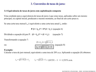 3 .  Conversões de taxas de juros: 3.1 Equivalencia de taxas de juros com capitalização composta Uma condição para a equivalencia de taxas de juros é que estas taxas, aplicadas sobre um mesmo principal, ou capital inicial, produzam o mesmo montante, ao final de um certo prazo n.  Se uma certa taxa mensal i m  é equivalente a uma certa taxa anual i a , então: P (1 + i m  ) 12  = P (1 + i a  )  (equação 6)‏ Dividindo a equação (6) por P:  (1 + i m  ) 12  = (1 + i a  )  (equação 7)‏ Transformando a equação 7: ou:  (equação 8)‏ Exemplo: Calcular a taxa de juro mensal, equivalente a uma taxa de 20% a.a. Aplicando a equação (8) obtemos: ;  = 1,01531 – 1  => 1,531% a.m. 