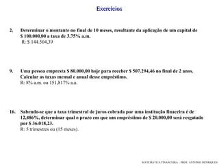 Exercícios Determinar o montante no final de 10 meses, resultante da aplicação de um capital de $ 100.000,00 a taxa de 3,75% a.m.  R: $ 144.504,39 Uma pessoa empresta $ 80.000,00 hoje para receber $ 507.294,46 no final de 2 anos.  Calcular as taxas mensal e anual desse empréstimo. R: 8% a.m. ou 151,817% a.a. Sabendo-se que a taxa trimestral de juros cobrada por uma institução finaceira é de  12,486%, determinar qual o prazo em que um empréstimo de $ 20.000,00 será resgatado por $ 36.018,23. R: 5 trimestres ou (15 meses).  