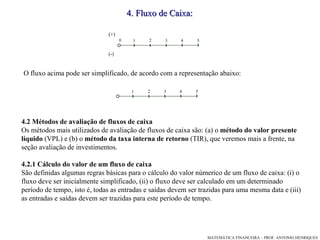 4 .  Fluxo de Caixa: O fluxo acima pode ser simplificado, de acordo com a representação abaixo: 4.2 Métodos de avaliação de fluxos de caixa Os métodos mais utilizados de avaliação de fluxos de caixa são: (a) o  método do valor presente líquido  (VPL) e (b) o  método da taxa interna de retorno  (TIR), que veremos mais a frente, na seção avaliação de investimentos.  4.2.1   Cálculo do valor de um fluxo de caixa  São definidas algumas regras básicas para o cálculo do valor númerico de um fluxo de caixa: (i) o fluxo deve ser inicialmente simplificado, (ii) o fluxo deve ser calculado em um determinado período de tempo, isto é, todas as entradas e saídas devem ser trazidas para uma mesma data e (iii) as entradas e saídas devem ser trazidas para este período de tempo.  (+)‏ (-)‏ 1 3 4 5 2 1 3 4 5 2 0 