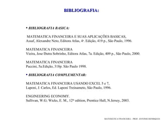 BIBLIOGRAFIA: BIBLIOGRAFIA BASICA:  MATEMATICA FINANCEIRA E SUAS APLICAÇÕES BASICAS, Assaf, Alexandre Neto, Editora Atlas, 4 a . Edição, 419 p., São Paulo, 1996.  MATEMATICA FINA N CEIRA Vieira, Jose Dutra Sobrinho, Editora Atlas, 7a. Edição, 409 p., São Paulo, 2000. MATEMATICA FINANCEIRA Puccini, 5a.Edição, 318p. São Paulo 1998.  BIBLIOGRAFIA COMPLEMENTAR: MATEMATICA FINANCEIRA USANDO EXCEL 5 e 7, Laponi, J. Carlos, Ed. Laponi Treinameto, São Paulo, 1996.  ENGINEERING ECONOMY. Sullivan, W.G; Wicks, E. M., 12 th  edition, Prentice Hall, N.Jersey, 2003.   
