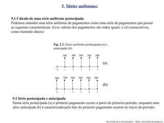 5 .  Séries uniformes: 5.1 Cálculo de uma série uniforme postecipada Podemos entender uma série uniforme de pagamentos como uma série de pagamentos que possui as seguintes características: (i) os valores dos pagamentos são todos iguais; e (ii) consecutivos, como ilustrado abaixo: (a)‏ Fig. 2.3:  Série uniforme postecipada (a) e antecipada (b). (b)‏ 5.1 Série postecipada e antecipada Numa série postecipada (a) o primeiro pagamento ocorre a partir do primeiro período, enquanto uma série antecipada (b) é caracterizada pelo fato do primeiro pagamento ocorrer no início do período. 1 3 4 5 2 300 300 300 300 300 0 1 3 4 5 2 500 500 500 500 500 0 500 
