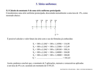 5.1 Cálculo do montante S de uma série uniforme postecipada Consideremos uma série uniforme postecipada, descontada mensalmente a uma taxa de  4%, como mostrado abaixo: 5 .  Séries uniformes: É possível calcular o valor futuro da série com o uso de fórmulas já conhecidas: S 1  = 100 x (1,04) 4  = 100 x 1,16986 = 116,98 S 2  = 100 x (1,04) 3  = 100 x 1,12486 = 112,49 S 3  = 100 x (1,04) 2  = 100 x 1,08160 = 108,16 S 4  = 100 x (1,04) 1  = 100 x 1,04000 = 104,00 S 5  = 100 x (1,04) 0  = 100 x 1,10000 = 100,00 S t  =  .................................................. = 541,63 Assim, podemos concluir que, o montante de 5 aplicações, mensais e consecutivas aplicadas a um taxa de 4% a.m. acumula um montante de $ 541,63.  1 3 4 5 2 100 100 100 100 100 0 S = 
