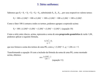 5 .  Séries uniformes: Sabemos que S t  = S 1  + S 2  + S 3  + S 4  + S 5 , substituindo S 1 , S 2  , S 3 ...,   por seus respectivos valores temos:  S t  = 100 x (1,04) 4  + 100 x (1,04) 3   + 100 x (1,04) 2  + 100 x (1,04) 1  + 100 x (1,04) 0 .  Como o fator 100 é comum a todos os termos, podemos agrupar a expressão acima: S t  = 100 { (1,04) 0  +   (1,04) 1  + (1,04) 2  + (1,04) 3   + (1,04) 4  } (equação 10)‏ Como a série entre chaves, acima, representa a soma de uma  progressão geométrica  de razão 1,04, podemos aplicar a seguinte fórmula, que nos fornece a soma dos termos de uma PG, com a 1 = (1,04) 0  =1, q = 1,04 e n = 5. Transformando a equação 10 com a inclusão da fórmula da soma de uma PG, como mostrado acima, obtemos:  (equação 11)‏ 