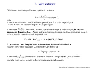 5 .  Séries uniformes: Substituindo os termos genéricos na equação 11, obtemos:  (equação 12)‏ onde:  S = montante acumulado da série uniforme postecipada; A = valor das prestações;  i = taxa de Juros e n = número de períodos ou prestações. A expressão  é chamada, também, de maneira análoga, as séries simples,  de fator de acumulação   de capital , FAC . Assim, a série uniforme postecipada, mostrada no início da seção 5.1 poderia, também, ser calculada da seguinte forma: F = 100 x FAC (4%,5)  =  100 x 5,41632  = $ 541,63 5.2  Cálculo do valor das prestações A, conhecido o montante acumulado S Podemos transformar a equação 12, colocando A em função de S: (equação 13)‏ A expressão  é denominada de fator de formação de capital (FFC), encontando-se  tabelada, como anexo, na maioria dos livros de matemática financeira. 