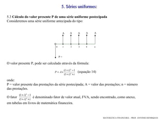 5.3  Cálculo do valor presente P de uma série uniforme postecipada Consideremos uma série uniforme antecipada do tipo: O valor presente P, pode ser calculado através da fórmula: (equação 14)‏ onde: P = valor presente das prestações da série postecipada; A = valor das prestações; n = número das prestações. O fator  é denominado fator de valor atual, FVA, sendo encontrado, como anexo, em tabelas em livros de matemática financeira. 5 .  Séries uniformes: 1 3 4 2 A A A A 0 P = n A 