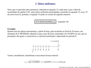 5 .  Séries   uniformes : Note, que a expressão entre parentesis, indicada na equação 15, nada mais é que o fator de acumulação de capital, FAC, para séries uniformes postecipadas, mostrado na equação 12, na p. 35 do nosso texto.E, portanto, a equação 15 pode ser escrita da seguinte maneira:  (equação 16)‏ Exemplo: Quanto terei de aplicar mensamente, a partir de hoje, para acumular no final de 36 meses, um montante de $ 100.000,00, sabendo-se que a taxa de juros contratada é de 34,489% ao ano, que as prestações são iguais e consecutivas e a primeira prestação é depositada no período 0.  Vamos, inicialmente, transformar a taxa anual em taxa mensal: 1 2 6 3 4 5 0 35 F=$ 100.000 A  = 