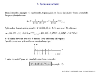 Transformando a equação 16, e colocando A (prestação) em função de S (valor futuro acumulado das prestações) obtemos: Aplicando a fórmula acima, com S = $ 100.000,00, i = 2,5% a.m. e n = 36, obtemos:  A = 100.000 x 1/(1+0,025) x FFC (2,5%,36) = 100.000 x 0,97560 x 0,01745 = $ 1.702,42 5.4  Cálculo do valor presente P de uma série uniforme antecipada Consideremos uma série uniforme antecipada do tipo: O valor presente P pode ser calculado através da expressão: (equação 17)‏ 5 .  Séries uniformes: 1 2 6 3 4 5 0 35 P  = A =$100 