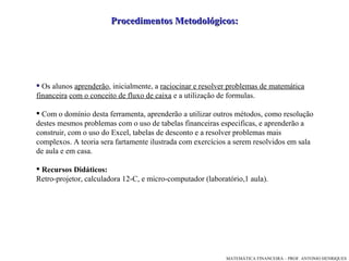 Procedimentos Metodológicos: Os alunos  aprenderão , inicialmente, a  racio ci nar e resolver problemas de matemática financeira   com o conceito de fluxo de caixa  e a utilização de formulas.    Com o domínio desta ferramenta, aprenderão a utilizar outros métodos, como resolução destes mesmos problemas com o uso de tabelas financeiras especificas,   e aprenderão a construir ,  com o uso do Excel ,  tabelas de desconto   e a resolver problemas  m ais   complexos. A teoria sera fartamente ilustrada com exercícios a serem resolvidos em sala de aula e em casa.  Recursos Didáticos:   Retro-projetor, calculadora 12-C, e micro-computador (laboratório,1 aula). 