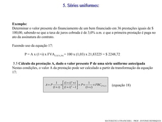 Exemplo: Determinar o valor presente do financiamento de um bem financiado em 36 prestações iguais de $ 100,00, sabendo-se que a taxa de juros cobrada é de 3,0% a.m. e que a primeira prestação é paga no ato da assinatura do contrato. Fazendo uso da equação 17: P = A x (1+i) x FVA (3,0,%,36)  = 100 x (1,03) x 21,83225 = $ 2248,72 5.5  Cálculo da prestação A, dado o valor presente P de uma série uniforme antecipada Nestas condições, o valor A da prestação pode ser calculado a partir da transformação da equação 17:  (equação 18)‏ 5 .  Séries uniformes: 