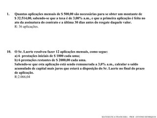 Quantas aplicações mensais de $ 500,00 são necessárias para se obter um montante de $ 32.514,00, sabendo-se que a taxa é de 3,00% a.m., e que a primeira aplicação é feita no ato da assinatura do contrato e a última 30 dias antes do resgate daquele valor. R: 36 aplicações.  O Sr. Laerte resolveu fazer 12 aplicações mensais, como segue: a) 6  prestações iniciais de $ 1000 cada uma; b) 6 prestações restantes de $ 2000,00 cada uma. Sabendo-se que esta aplicação está sendo remunerada a 3,0% a.m., calcular o saldo  acumulado de capital mais juros que estará a disposição do Sr. Laerte no final do prazo de aplicação.  R:2.066,04 