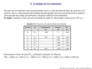 Para que um investimento seja economicamente viável, o valor presente do fluxo de caixa deve ser positivo, isto é o valor presente das entradas (receitas geradas por este investimento) deve superar o valor presente das saídas (investimentos e despesas relativas ao investimento). Exemplo : Considere o fluxo de caixa mostrado na seção 4.1, descontado a uma taxa de 10% a.a.:  Descontando o fluxo de caixa FC (0)  utilizando a equação 19, obtemos: VPL = 300/(1,1) + 800 /(1,1) 2  + 1000 /(1,1) 3  +   1500 /(1,1) 4  + 1600 /(1,1) 5  -1000= $ 2703,10 6. Avaliação de investimentos Quadro 6.1:  Fluxo de caixa de um dado investimento:  + 1800 + 1500 + 1000 + 800 + 800 0 Receitas ($)‏ FC 5 FC 4 FC 3 FC 2 FC 1 FC 0 FC - 1000 - 1000 0 + 1000 3 + 1600 -200 5 + 1500 4 + 800 2 + 300 -500 1 FCL ($)‏ Investimentos  ($)‏ Período 