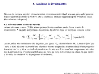 No caso do exemplo anterior, o investimento é economicamente viável, uma vez que o valor presente líquido deste investimento é positivo, isto é, a soma das entradas (receitas) supera o valor das saídas (investimento e despesas). 6.2 Método da taxa interna de retorno A taxa interna de retorno (TIR) é a taxa que equaliza as entradas e saídas de um projeto de investimento. A equação que fornece a taxa interna de retorno, pode ser escrita da seguinte forma: (equação 20)‏ Assim, existe pelo menos uma taxa de juros i, que iguala FC 0  à somatória dos FC j . A taxa de juros que ¨zera¨ o fluxo de caixa é a própria taxa interna de retorno e representa a rentabilidade de um projeto de investimento. Na prática, o cálculo da taxa interna de retorno é feito através de um processo interativo, isto é, calculando-se o valor presente líquido do fluxo de caixa e observando-se a taxa, na qual ocorre a inversão do sinal do VPL do projeto de investimento. 6. Avaliação de investimentos 