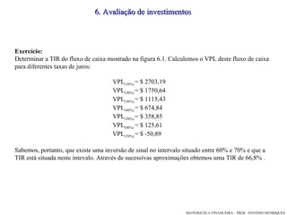 Exercício: Determinar a TIR do fluxo de caixa mostrado na figura 6.1. Calculemos o VPL deste fluxo de caixa para diferentes taxas de juros: VPL (10%)  = $ 2703,19 VPL (20%)  = $ 1750,64 VPL (30%)  = $ 1115,43 VPL (40%)  = $ 674,84 VPL (50%)  = $ 358,85 VPL (60%)  = $ 125,61 VPL (70%)  = $ -50,89 Sabemos, portanto, que existe uma inversão de sinal no intervalo situado entre 60% e 70% e que a TIR está situada neste intevalo. Através de sucessivas aproximações obtemos uma TIR de 66,8% . 6. Avaliação de investimentos 