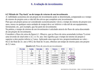 6. Avaliação de investimentos 6.2 Método do ¨Pay-back¨ ou do tempo de retorno de um investimento A viabilidade economica de um projeto de investimento pode se determinada, comparando-se o tempo de retorno do projeto com a vida útil dos ativos que compõem este investimento. Para que um projeto possa ser considerado economicamente viável, o tempo de retorno do projeto (em anos, meses ou qualquer outra unidade de tempo) deve ser inferior a vida util de um equipamento, ferramental, etc., por exemplo, que faz parte do investimento. Na prática, o tempo de retorno de um investimento é calculado através do fluxo de caixa descontado de um projeto de investimento. Considere o fluxo de caixa da figura 6.1. Observe, que no fluxo de caixa acumulado (coluna 7) existe uma inversão de sinal entre o 2o. e o 3o. ano. Isto significa que o tempo de retorno do projeto é superior a dois porém inferior a 3 anos. Aplicando uma regra de tres, proporcionalmente ao valor –66,12 do final do 2o. ano e 685,2 do final do 3o.ano, obtemos um tempo de retorno para este projeto de 2,1 anos.  Quadro 6.2:  Fluxo de caixa de um investimento:  