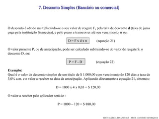 7. Desconto Simples (Bancário ou comercial)  O desconto é obtido multiplicando-se o seu valor de resgate F ,  pela taxa de desconto  d  (taxa de juros paga pela instituição financeira), e pelo prazo a transcorrer até seu vencimento,  n  ou: D = F x d x n  (equação 21)‏ O valor presente P, ou de antecipação, pode ser calculado subtraindo-se do valor de resgate S, o desconto D, ou: P = F - D  (equação 22)‏ Exemplo: Qual é o valor de desconto simples de um título de $ 1.000,00 com vencimento de 120 dias a taxa de 3,0% a.m. e o valor a receber na data da antecipação. Aplicando diretamente a equação 21, obtemos: D = 1000 x 4 x 0,03 = $ 120,00 O valor a receber pelo aplicador será de : P = 1000 – 120 = $ 880,00 