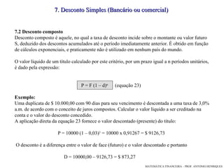 7.2 Desconto composto Desconto composto é aquele, no qual a taxa de desconto incide sobre o montante ou valor futuro S, deduzido dos descontos acumulados até o período imediatamente anterior. É obtido em função de cálculos exponenciais, e praticamente não é utilizado em nenhum país do mundo. O valor líquido de um título calculado por este critério, por um prazo igual a n períodos unitários, é dado pela expressão: P = F (1 – d) n  (equação 23)‏ Exemplo: Uma duplicata de $ 10.000,00 com 90 dias para seu vencimento é descontada a uma taxa de 3,0% a.m. de acordo com o conceito de juros compostos. Calcular o valor líquido a ser creditado na conta e o valor do desconto concedido.  A aplicação direta da equação 23 fornece o valor descontado (presente) do título:  P = 10000 (1 – 0,03) 3  = 10000 x 0,91267 = $ 9126,73  O desconto é a diferença entre o valor de face (futuro) e o valor descontado e portanto  D = 10000,00 – 9126,73 = $ 873,27 7. Desconto Simples (Bancário ou comercial)  