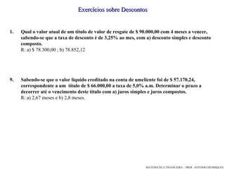Exercícios sobre Descontos Qual o valor atual de um título de valor de resgate de $ 90.000,00 com 4 meses a vencer, sabendo-se que a taxa de desconto é de 3,25% ao mes, com a) desconto simples e desconto composto. R: a) $ 78.300,00 ; b) 78.852,12 Sabendo-se que o valor líquido creditado na conta de umcliente foi de $ 57.170,24, correspondente a um  título de $ 66.000,00 a taxa de 5,0% a.m. Determinar o prazo a  decorrer até o vencimento deste título com a) juros simples e juros compostos. R: a) 2,67 meses e b) 2,8 meses. 