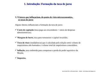 1. Introdução: Formação da taxa de juros  1.3  Fatores que influenciam, do ponto de vista microeconomico,  as taxas de juros Alguns fatores influenciam a formação da taxa de juros:  Custo de captação  (taxa paga aos investidores + rateio de despesas  administrativas); Margem de lucro,  taxa   para   remunerar o capital investido; Taxa de risco  (inadiplencia) que é calculada pela relação entre volume de  empréstimos não honrados e volume total de empréstimos concedidos; Inflação,  taxa embutida para compensar a perda de poder aquisitivo da  Moeda; Impostos. 