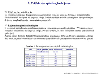 2.1   Critérios de capitalização Os critérios ou regimes de capitalização demonstram como os juros são formados  e  incorporados sucessivamente ao capital ao longo do tempo. Podem ser identificados   dois regimes de capitalização  de juros:  simples  (linear) e  composto  (exponencial).  2.2   Regime de capitalização simples   O regime de capitalização simples comporta-se como uma progressão aritmética (PA) ,  com os juros crescendo linearmente ao longo do tempo. Por este critério ,  os juros só incidem sobre o capital inicial (principal).  Admita-se um depósito de R$1.000 remunerados a uma taxa de 10% a.a.  Os juros apurados ao longo  de 5 anos, os juros acumulados e os montantes (capital inicial +juros) estão demonstrados no  quadro 1 : 2. Critério de capitalização de juros: Quadro 1 : Juros apurados com capitalização simples 