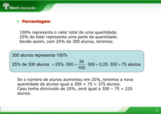 100% representa o valor total de uma quantidade. 25% do total representa uma parte da quantidade. Sendo assim, com 25% de 300 alunos, teremos: Se o número de alunos aumentou em 25%, teremos a nova quantidade de alunos igual a 300 + 75 = 375 alunos. Caso tenha diminuído de 25%, será igual a 300 – 75 = 225 alunos. Porcentagem 