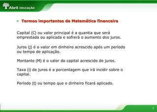 Capital  (C)  ou valor principal é a quantia que será emprestada ou aplicada e sofrerá o aumento dos juros. Juros  (j)   é o valor em dinheiro acrescido após um período ou tempo de aplicação.  Montante  (M)  é o valor do capital acrescido de juros. Taxa  (i)  de juros é a porcentagem que irá incidir sobre o capital. Período  (t)  ou tempo que o dinheiro ficará aplicado. Termos importantes da Matemática financeira 