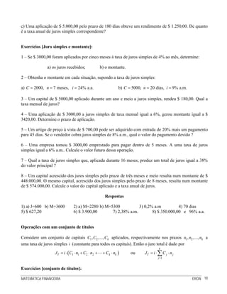 c) Uma aplicação de $ 5.000,00 pelo prazo de 180 dias obteve um rendimento de $ 1.250,00. De quanto
é a taxa anual de juros simples correspondente?


Exercícios [Juro simples e montante]:

1 – Se $ 3000,00 foram aplicados por cinco meses à taxa de juros simples de 4% ao mês, determine:

               a) os juros recebidos;               b) o montante.

2 – Obtenha o montante em cada situação, supondo a taxa de juros simples:

a) C = 2000, n = 7 meses, i = 24% a.a.                         b) C = 5000, n = 20 dias, i = 9% a.m.

3 – Um capital de $ 5000,00 aplicado durante um ano e meio a juros simples, rendeu $ 180,00. Qual a
taxa mensal de juros?

4 – Uma aplicação de $ 3000,00 a juros simples de taxa mensal igual a 6%, gerou montante igual a $
3420,00. Determine o prazo de aplicação.

5 – Um artigo de preço à vista de $ 700,00 pode ser adquirido com entrada de 20% mais um pagamento
para 45 dias. Se o vendedor cobra juros simples de 8% a.m., qual o valor do pagamento devido ?

6 – Uma empresa tomou $ 3000,00 emprestado para pagar dentro de 5 meses. A uma taxa de juros
simples igual a 6% a.m.. Calcule o valor futuro dessa operação.

7 – Qual a taxa de juros simples que, aplicada durante 16 meses, produz um total de juros igual a 38%
do valor principal ?

8 – Um capital acrescido dos juros simples pelo prazo de três meses e meio resulta num montante de $
448.000,00. O mesmo capital, acrescido dos juros simples pelo prazo de 8 meses, resulta num montante
de $ 574.000,00. Calcule o valor do capital aplicado e a taxa anual de juros.

                                                      Respostas

1) a) J=600 b) M=3600           2) a) M=2280 b) M=5300           3) 0,2% a.m          4) 70 dias
5) $ 627,20                     6) $ 3.900,00      7) 2,38% a.m.        8) $ 350.000,00 e 96% a.a.


Operações com um conjunto de títulos

Considere um conjunto de capitais C1 , C2 ,..., Ck aplicados, respectivamente nos prazos n1 , n2 ,..., nk a
uma taxa de juros simples i (constante para todos os capitais). Então o juro total é dado por
                                                                                      k
                   JT = i ⋅ ( C1 ⋅ n1 + C2 ⋅ n2 +    + Ck ⋅ nk )     ou      JT = i ⋅ ∑ C j ⋅ n j
                                                                                      j =1


Exercícios [conjunto de títulos]:

MATEMÁTICA FINANCEIRA                                                                                  ERON 10
 
