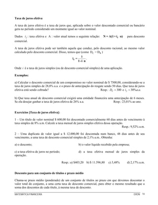 Taxa de juros efetiva

A taxa de juros efetiva é a taxa de juros que, aplicada sobre o valor descontado comercial ou bancário
gera no período considerado um montante igual ao valor nominal.

Dados i f : taxa efetiva e A : valor atual temos a seguinte relação:    N = A(1 + i f ⋅ n)   para desconto
comercial.

A taxa de juros efetiva pode ser também aquela que conduz, pelo desconto racional, ao mesmo valor
calculado pelo desconto comercial. Disso, temos que (como DC = D R )
                                                     i
                                             if =         .
                                                  1- i ⋅n

Onde i é a taxa de juros simples (ou de desconto comercial simples) de uma aplicação.

Exemplos:

a) Calcular o desconto comercial de um compromisso no valor nominal de $ 7500,00, considerando-se a
taxa de juros simples de 28,8% a.a. e o prazo de antecipação do resgate sendo 50 dias. Que taxa de juros
efetiva está sendo cobrada?                                          Resp.: DC = 300 e i f = 30%a.a.

b) Que taxa anual de desconto comercial exigirá uma entidade financeira uma antecipação de 6 meses.
Se ela desejar ganhar a taxa de juros efetiva de 26% a.a.                  Resp.: 23,01% ao ano.


Exercícios [Taxa de juros efetiva]:

1 – Um título de valor nominal $ 600,00 foi descontado comercialmente 60 dias antes do vencimento à
taxa simples de 8% a.m. Calcule a taxa mensal de juros simples efetiva dessa operação.
                                                                                     Resp.: 9,52% a.m.

2 – Uma duplicata de valor igual a $ 12.000,00 foi descontada num banco, 48 dias antes de seu
vencimento, a uma taxa de desconto comercial simples de 2,1% a.m.. Obtenha:

a) o desconto;                                       b) o valor líquido recebido pela empresa;

c) a taxa efetiva de juros no período;               d) a taxa efetiva mensal de juros simples da
operação.

                                         Resp.: a) $403,20 b) $ 11.596,80    c) 3,48%        d) 2,17% a.m.


Desconto para um conjunto de títulos e prazo médio

Chama-se prazo médio (ponderado) de um conjunto de títulos ao prazo em que devemos descontar o
valor total do conjunto, a uma certa taxa de desconto comercial, para obter o mesmo resultado que a
soma dos descontos de cada título, à mesma taxa de desconto.

MATEMÁTICA FINANCEIRA                                                                            ERON 14
 