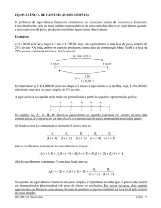 EQUIVALÊNCIA DE CAPITAIS (JUROS SIMPLES)

O problema da equivalência financeira constitui-se no raciocínio básico da matemática financeira.
Conceitualmente, dois ou mais capitais representativos de uma certa data dizem-se equivalentes quando,
a uma certa taxa de juros, produzem resultados iguais numa data comum.

Exemplos:

a) $ 120,00 vencíveis daqui a 1 ano e $ 100,00, hoje, são equivalentes a uma taxa de juros simples de
20% ao ano. Ou seja, ambos os capitais produzem, numa data de comparação (data focal) e à taxa de
20% ao ano, resultados idênticos. Graficamente:
                                                      M= 100(1+0,20.1)


                              $ 100,00                                             $ 120,00




                                                                 120
                                                        C=
                                                             1 + 0, 20 ⋅ 1
b) Determinar se $ 438.080,00 vencíveis daqui a 8 meses é equivalente a se receber, hoje, $ 296.000,00,
admitindo uma taxa de juros simples de 6% ao mês.

A equivalência de capitais pode então ser generalizada a partir da seguinte representação gráfica:
                                         A1      A2          B1       B2      B3


                             0        1         2            3        4       5         n

Os capitais A1, A2, B1, B2, B3 dizem-se equivalentes se, quando expressos em valores de uma data
comum (data de comparação ou data focal), e à mesma taxa de juros, representam resultados iguais.

(i) Sendo a data de comparação o momento 0 (zero), tem-se:

                              A1         A2          B1          B2          B3
                                    +           =           +           +
                          (1 + i ⋅1) (1 + i ⋅ 2) (1 + i ⋅ 3) (1 + i ⋅ 4) (1 + i ⋅ 5)

(ii) Se escolhermos o momento 6 como data focal, tem-se:

                   A1 (1 + i ⋅ 5) + A2 (1 + i ⋅ 4) = B1 (1 + i ⋅ 3) + B2 (1 + i ⋅ 2) + B3 (1 + i ⋅ 1)

(iii) Se escolhermos o momento 3 com data focal, tem-se:

                                                                        B2          B3
                           A1 (1 + i ⋅ 2) + A2 (1 + i ⋅1) = B1 +               +
                                                                     (1 + i ⋅1) (1 + i ⋅ 2)

Na questão de equivalência financeira em juros simples, é importante ressaltar que os prazos não podem
ser desmembrados (fracionados) sob pena de alterar os resultados. Em outras palavras, dois capitais
equivalentes, ao fracionar seus prazos, deixam de produzir o mesmo resultado na data focal pelo critério
de juros simples.
MATEMÁTICA FINANCEIRA                                                                                   ERON 17
 