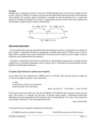 Exemplo
Suponha que o montante no final de 2 anos de $ 100,00 aplicados hoje, à taxa de juros simples de 20%
ao ano, é igual a $ 140,00. No entanto, este processo de capitalização linear não pode ser fracionado de
forma alguma. Por exemplo, apurar inicialmente o montante ao final do primeiro ano e, a partir daí,
chegar ao montante do segundo ano envolve a capitalização dos juros (juros sobre juros), prática esta
não adotada no regime de juros simples. Graficamente:

                                M1 = 100(1 + 0,2 ⋅1)         M 2 = 120(1 + 0,2 ⋅1)

                          $ 100,00                $ 120,00                       $ 144,00

                            0                          1                             2

                          $ 100,00                                               $ 140,00

                                           M 2 = 100(1 + 0,2 ⋅ 2)

Observações importantes:

– Como resultado das distorções produzidas pelo fracionamento do prazo, a equivalência de capitais em
juros simples é dependente da data de comparação escolhida (data focal). Verifica-se que o saldo a
pagar altera-se quando a data focal é modificada. Esta característica é típica dos juros simples (em juros
compostos este comportamento não acontece).

– Na prática, a definição da data focal em problemas de substituição de pagamentos no regime de juros
simples deve ser decidida naturalmente entre as partes, não se verificando um posicionamento técnico
definitivo da Matemática Financeira.


Exemplos [Equivalência de capitais (juros simples)]

a) Um título com valor nominal de $ 7.200,00 vence em 120 dias. Para uma taxa de juros simples de
31,2% ao ano, pede-se calcular o valor deste título:

    i) hoje;
    ii) dois meses antes de seu vencimento;
    iii)um mês após o seu vencimento.
                                                           Resp: i) $ 6.521,74       ii) $ 6.844,11 iii) $ 7.387,20

b) Uma pessoa deve dois títulos no valor de $ 25.000,00 e $ 56.000,00 cada. O primeiro título vence de
hoje a dois meses, e o segundo um mês após. O devedor deseja propor a substituição destas duas
obrigações por único pagamento ao final do quinto mês. Considerando de 3% ao mês a taxa corrente de
juros simples, determine o valor deste pagamento único.
                                                                                   Resp: $ 86.610,00.


c) Uma pessoa tem os seguintes compromissos financeiros:

   $ 35.000,00 vencíveis no fim de 3 meses;                      $ 65.000,00 vencíveis no fim de 5 meses

MATEMÁTICA FINANCEIRA                                                                                     ERON 18
 