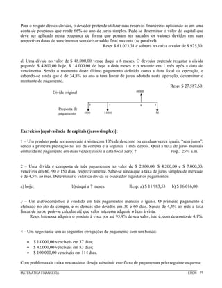 Para o resgate dessas dívidas, o devedor pretende utilizar suas reservas financeiras aplicando-as em uma
conta de poupança que rende 66% ao ano de juros simples. Pede-se determinar o valor do capital que
deve ser aplicado nesta poupança de forma que possam ser sacados os valores devidos em suas
respectivas datas de vencimentos sem deixar saldo final na conta (se possível).
                                               Resp: $ 81.023,31 e sobrará no caixa o valor de $ 925,30.


d) Uma dívida no valor de $ 48.000,00 vence daqui a 6 meses. O devedor pretende resgatar a dívida
pagando $ 4.800,00 hoje, $ 14.000,00 de hoje a dois meses e o restante em 1 mês após a data do
vencimento. Sendo o momento deste último pagamento definido como a data focal da operação, e
sabendo-se ainda que é de 34,8% ao ano a taxa linear de juros adotada nesta operação, determinar o
montante do pagamento.
                                                                                Resp: $ 27.587,60.
                  Dívida original                                  48000



                                       0           2                 6       7
                      Proposta de
                      pagamento     4800        14000                         M




Exercícios [equivalência de capitais (juros simples)]:

1 – Um produto pode ser comprado à vista com 10% de desconto ou em duas vezes iguais, “sem juros”,
sendo a primeira prestação no ato da compra e a segunda 1 mês depois. Qual a taxa de juros mensais
embutida no pagamento em duas vezes (utilize a data focal zero) ?                resp.: 25% a.m.


2 – Uma dívida é composta de três pagamentos no valor de $ 2.800,00, $ 4.200,00 e $ 7.000,00,
vencíveis em 60, 90 e 150 dias, respectivamente. Sabe-se ainda que a taxa de juros simples de mercado
é de 4,5% ao mês. Determinar o valor da dívida se o devedor liquidar os pagamentos:

a) hoje;                     b) daqui a 7 meses.               Resp: a) $ 11.983,53    b) $ 16.016,00


3 – Um eletrodoméstico é vendido em três pagamentos mensais e iguais. O primeiro pagamento é
efetuado no ato da compra, e os demais são devidos em 30 e 60 dias. Sendo de 4,4% ao mês a taxa
linear de juros, pede-se calcular até que valor interessa adquirir o bem à vista.
      Resp: Interessa adquirir o produto à vista por até 95,9% de seu valor, isto é, com desconto de 4,1%.


4 – Um negociante tem as seguintes obrigações de pagamento com um banco:

   •   $ 18.000,00 vencíveis em 37 dias;
   •   $ 42.000,00 vencíveis em 83 dias;
   •   $ 100.000,00 vencíveis em 114 dias.

Com problemas de caixa nestas datas deseja substituir este fluxo de pagamentos pelo seguinte esquema:

MATEMÁTICA FINANCEIRA                                                                            ERON 19
 