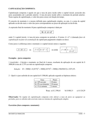 CAPITALIZAÇÃO COMPOSTA

Capitalização composta é aquela em que a taxa de juros incide sobre o capital inicial, acrescido dos
juros acumulados até o período anterior. A taxa de juros incide sobre o montante do período anterior.
Neste regime de capitalização, o valor dos juros cresce em função do tempo.

O conceito de montante é o mesmo definido para capitalização simples, ou seja, é a soma do capital
aplicado ou devido mais o valor dos juros correspondentes ao prazo da aplicação ou da dívida.

A expressão final do montante M para capitalização composta é dada por

                                               M = C ⋅ (1 + i)n

onde C é capital inicial, i é taxa de juros composto no período n. O termo (1 + i ) n é chamado fator de
capitalização ou fator de acumulação de capital para pagamento simples ou único.

Como juros é a diferença entre o montante e o capital inicial, temos o seguinte:

                                                                                    ⎡    1 ⎤
            J = M −C        ou      J = C ⎡(1 + i ) n − 1⎤
                                          ⎣              ⎦    ou ainda        J = M ⎢1 −      n⎥
                                                                                    ⎣ (1 + i ) ⎦


Exemplos – juros compostos

1 (resolvido) – Calcular o montante, no final de 6 meses, resultante da aplicação de um capital de $
3000,00 à taxa de 3,75% ao mês na capitalização composta.

       Solução: M = 3000(1 + 0, 0375)6 = 3000(1, 0375)6 = 3000(1,158650415) ≅ 3475,95 .


2 – Qual é o juro auferido de um capital de $ 1500,00, aplicado segundo as hipóteses abaixo:

                                          Taxa                 Prazo
                                    a) 10% ao ano            10 anos
                                    b) 8% ao trimestre       18 meses
                                    c) 1% à semana           2 meses

                                                       Resp.: a) $ 2.390,61       b) $ 880,31      c) $ 124,29


Observação: No regime de capitalização composta evite alterar a taxa de juros ao equiparar os
períodos, pois os cálculos não ocorrem como no sistema de capitalização simples.


Exercícios [Juro composto e montante]:



MATEMÁTICA FINANCEIRA                                                                                ERON 21
 