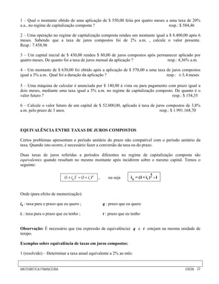 1 – Qual o montante obtido de uma aplicação de $ 550,00 feita por quatro meses a uma taxa de 20%
a.a., no regime de capitalização composta ?                                      resp.: $ 584,46

2 – Uma operação no regime de capitalização composta rendeu um montante igual a $ 8.400,00 após 6
meses. Sabendo que a taxa de juros compostos foi de 2% a.m. , calcule o valor presente.
Resp.: 7.458,96

3 – Um capital inicial de $ 430,00 rendeu $ 80,00 de juros compostos após permanecer aplicado por
quatro meses. De quanto foi a taxa de juros mensal da aplicação ?              resp.: 4,36% a.m.

4 – Um montante de $ 630,00 foi obtido após a aplicação de $ 570,00 a uma taxa de juros compostos
igual a 3% a.m.. Qual foi a duração da aplicação ?                             resp.: ≅ 3, 4 meses

5 – Uma máquina de calcular é anunciada por $ 140,00 à vista ou para pagamento com prazo igual a
dois meses, mediante uma taxa igual a 5% a.m. no regime de capitalização composto. De quanto é o
valor futuro ?                                                                   resp.: $ 154,35

6 – Calcule o valor futuro de um capital de $ 52.000,00, aplicado à taxa de juros compostos de 3,8%
a.m. pelo prazo de 3 anos.                                                    resp.: $ 1.991.168,70



EQUIVALÊNCIA ENTRE TAXAS DE JUROS COMPOSTOS

Certos problemas apresentam o período unitário do prazo não compatível com o período unitário da
taxa. Quando isto ocorre, é necessário fazer a conversão da taxa ou do prazo.

Duas taxas de juros referidas a períodos diferentes no regime de capitalização composta são
equivalentes quando resultam no mesmo montante após incidirem sobre o mesmo capital. Temos o
seguinte:
                                                                                          q
                           (1 + iq )t = (1 + it ) q   ,      ou seja      i q = (1 + i t ) t - 1


Onde (para efeito de memorização):

iq : taxa para o prazo que eu quero ;                     q : prazo que eu quero

it : taxa para o prazo que eu tenho ;                     t : prazo que eu tenho


Observação: É necessário que (na expressão de equivalência) q e t estejam na mesma unidade de
tempo.

Exemplos sobre equivalência de taxas em juros compostos:

1 (resolvido) – Determinar a taxa anual equivalente a 2% ao mês:


MATEMÁTICA FINANCEIRA                                                                              ERON 22
 