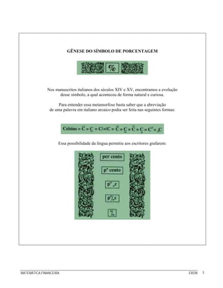 GÊNESE DO SÍMBOLO DE PORCENTAGEM




              Nos manuscritos italianos dos séculos XIV e XV, encontramos a evolução
                    desse símbolo, a qual aconteceu de forma natural e curiosa.

                    Para entender essa metamorfose basta saber que a abreviação
               de uma palavra em italiano arcaico podia ser feita nas seguintes formas:




                    Essa possibilidade da língua permitiu aos escritores grafarem:




MATEMÁTICA FINANCEIRA                                                                     ERON   3
 