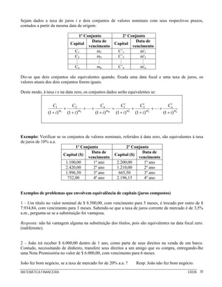 Sejam dados a taxa de juros i e dois conjuntos de valores nominais com seus respectivos prazos,
contados a partir da mesma data de origem:

                                 1º Conjunto                   2º Conjunto
                                        Data de                       Data de
                             Capital                       Capital
                                      vencimento                    vencimento
                               C1         m1                C’1         m'1
                               C2         m2                C’2         m'2

                                Cn             mn            C’n           m'n

Diz-se que dois conjuntos são equivalentes quando, fixada uma data focal e uma taxa de juros, os
valores atuais dos dois conjuntos forem iguais.

Deste modo, à taxa i e na data zero, os conjuntos dados serão equivalentes se:


                  C1          C2                  Cn          C1 ′        C2 ′                Cn ′
                          +            +   +              =          ′
                                                                       +         ′
                                                                                   +   +             ′
               (1 + i ) m1 (1 + i ) m2         (1 + i ) mn (1 + i ) m1 (1 + i ) m2         (1 + i ) mn




Exemplo: Verificar se os conjuntos de valores nominais, referidos à data zero, são equivalentes à taxa
de juros de 10% a.a.
                             1º Conjunto                  2º Conjunto
                                      Data de                      Data de
                       Capital ($)                Capital ($)
                                    vencimento                   vencimento
                        1.100,00       1º ano      2.200,00         1º ano
                        2.420,00       2º ano      1.210,00         2º ano
                        1.996,50       3º ano       665,50          3º ano
                         732,00        4º ano      2.196,15         4º ano


Exemplos de problemas que envolvem equivalência de capitais (juros compostos)

1 – Um título no valor nominal de $ 8.500,00, com vencimento para 5 meses, é trocado por outro de $
7.934,84, com vencimento para 3 meses. Sabendo-se que a taxa de juros corrente de mercado é de 3,5%
a.m., pergunta-se se a substituição foi vantajosa.

Resposta: não há vantagem alguma na substituição dos títulos, pois são equivalentes na data focal zero.
(indiferente).


2 – João irá receber $ 6.000,00 dentro de 1 ano, como parte de seus direitos na venda de um barco.
Contudo, necessitando de dinheiro, transfere seus direitos a um amigo que os compra, entregando-lhe
uma Nota Promissória no valor de $ 6.000,00, com vencimento para 6 meses.

João fez bom negócio, se a taxa de mercado for de 20% a.a. ?            Resp: João não fez bom negócio.

MATEMÁTICA FINANCEIRA                                                                                    ERON 30
 