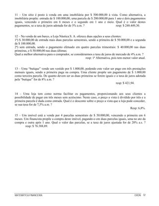 11 – Um sítio é posto à venda em uma imobiliária por $ 500.000,00 à vista. Como alternativa, a
imobiliária propõe: entrada de $ 100.000,00, uma parcela de $ 200.000,00 para 1 ano e dois pagamentos
iguais, vencendo o primeiro em 6 meses e o segundo em 1 ano e meio. Qual é o valor destes
pagamentos, se a taxa de juros adotada for de 5% a.m. ?                        resp: $ 248.449,30.


12 – Na venda de um barco, a Loja Náutica S. A. oferece duas opções a seus clientes:
1ª) $ 30.000,00 de entrada mais duas parcelas semestrais, sendo a primeira de $ 50.000,00 e a segunda
de $ 100.000,00.
2ª) sem entrada, sendo o pagamento efetuado em quatro parcelas trimestrais: $ 40.000,00 nas duas
primeiras, e $ 50.000,00 nas duas últimas.
Qual a melhor alternativa para o comprador, se considerarmos a taxa de juros de mercado de 4% a.m. ?
                                                        resp: 1ª Alternativa, pois tem menor valor atual.


13 – Uma “butique” vende um vestido por $ 1.800,00, podendo este valor ser pago em três prestações
mensais iguais, sendo a primeira paga na compra. Uma cliente propõe um pagamento de $ 1.000,00
como terceira parcela. De quanto devem ser as duas primeiras se forem iguais e a taxa de juros adotada
pela “butique” for de 8% a.m. ?
                                                                              resp: $ 421,94.


14 – Uma loja tem como norma facilitar os pagamentos, proporcionando aos seus clientes a
possibilidade de pagar em três meses sem acréscimo. Neste caso, o preço a vista é dividido por três e a
primeira parcela é dada como entrada. Qual é o desconto sobre o preço a vista que a loja pode conceder,
se sua taxa for de 7,5% a.m. ?
                                                                                           Resp: 6,8%.

15 – Um imóvel está a venda por 4 parcelas semestrais de $ 50.000,00, vencendo a primeira em 6
meses. Um financista propõe a compra deste imóvel, pagando-o em duas parcelas iguais, uma no ato da
compra e outra após 1 ano. Qual o valor das parcelas, se a taxa de juros ajustada for de 20% a.s. ?
        resp: $ 76.388,89.




MATEMÁTICA FINANCEIRA                                                                           ERON 32
 