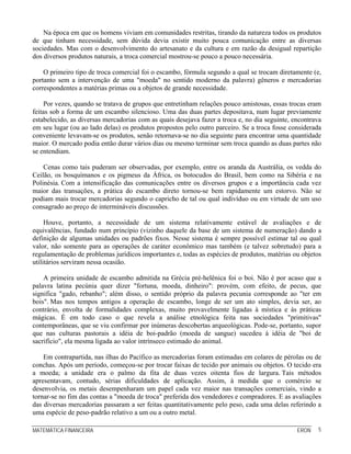 Na época em que os homens viviam em comunidades restritas, tirando da natureza todos os produtos
de que tinham necessidade, sem dúvida devia existir muito pouca comunicação entre as diversas
sociedades. Mas com o desenvolvimento do artesanato e da cultura e em razão da desigual repartição
dos diversos produtos naturais, a troca comercial mostrou-se pouco a pouco necessária.

    O primeiro tipo de troca comercial foi o escambo, fórmula segundo a qual se trocam diretamente (e,
portanto sem a intervenção de uma "moeda" no sentido moderno da palavra) gêneros e mercadorias
correspondentes a matérias primas ou a objetos de grande necessidade.

     Por vezes, quando se tratava de grupos que entretinham relações pouco amistosas, essas trocas eram
feitas sob a forma de um escambo silencioso. Uma das duas partes depositava, num lugar previamente
estabelecido, as diversas mercadorias com as quais desejava fazer a troca e, no dia seguinte, encontrava
em seu lugar (ou ao lado delas) os produtos propostos pelo outro parceiro. Se a troca fosse considerada
conveniente levavam-se os produtos, senão retornava-se no dia seguinte para encontrar uma quantidade
maior. O mercado podia então durar vários dias ou mesmo terminar sem troca quando as duas partes não
se entendiam.

    Cenas como tais puderam ser observadas, por exemplo, entre os aranda da Austrália, os vedda do
Ceilão, os bosquímanos e os pigmeus da África, os botocudos do Brasil, bem como na Sibéria e na
Polinésia. Com a intensificação das comunicações entre os diversos grupos e a importância cada vez
maior das transações, a prática do escambo direto tornou-se bem rapidamente um estorvo. Não se
podiam mais trocar mercadorias segundo o capricho de tal ou qual indivíduo ou em virtude de um uso
consagrado ao preço de intermináveis discussões.

     Houve, portanto, a necessidade de um sistema relativamente estável de avaliações e de
equivalências, fundado num princípio (vizinho daquele da base de um sistema de numeração) dando a
definição de algumas unidades ou padrões fixos. Nesse sistema é sempre possível estimar tal ou qual
valor, não somente para as operações de caráter econômico mas também (e talvez sobretudo) para a
regulamentação de problemas jurídicos importantes e, todas as espécies de produtos, matérias ou objetos
utilitários serviram nessa ocasião.

    A primeira unidade de escambo admitida na Grécia pré-helênica foi o boi. Não é por acaso que a
palavra latina pecúnia quer dizer "fortuna, moeda, dinheiro": provém, com efeito, de pecus, que
significa "gado, rebanho"; além disso, o sentido próprio da palavra pecunia corresponde ao "ter em
bois". Mas nos tempos antigos a operação de escambo, longe de ser um ato simples, devia ser, ao
contrário, envolta de formalidades complexas, muito provavelmente ligadas à mística e às práticas
mágicas. É em todo caso o que revela a análise etnológica feita nas sociedades "primitivas"
contemporâneas, que se viu confirmar por inúmeras descobertas arqueológicas. Pode-se, portanto, supor
que nas culturas pastorais a idéia de boi-padrão (moeda de sangue) sucedeu à idéia de "boi de
sacrifício", ela mesma ligada ao valor intrínseco estimado do animal.

    Em contrapartida, nas ilhas do Pacífico as mercadorias foram estimadas em colares de pérolas ou de
conchas. Após um período, começou-se por trocar faixas de tecido por animais ou objetos. O tecido era
a moeda; a unidade era o palmo da fita de duas vezes oitenta fios de largura. Tais métodos
apresentavam, contudo, sérias dificuldades de aplicação. Assim, à medida que o comércio se
desenvolvia, os metais desempenharam um papel cada vez maior nas transações comerciais, vindo a
tornar-se no fim das contas a "moeda de troca" preferida dos vendedores e compradores. E as avaliações
das diversas mercadorias passaram a ser feitas quantitativamente pelo peso, cada uma delas referindo a
uma espécie de peso-padrão relativo a um ou a outro metal.

MATEMÁTICA FINANCEIRA                                                                          ERON   5
 