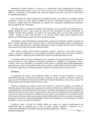 Igualmente no Egito faraônico, os gêneros e as mercadorias foram freqüentemente estimados e
pagos em metal (cobre, bronze e, por vezes, ouro ou prata), que se dividia inicialmente em pepitas e
palhetas. A avaliação era feita também sob a forma de lingotes ou de anéis, cujo valor se determinava
em seguida pela pesagem.

    Até o momento não somente tratamos de um simples escambo, mas também um verdadeiro sistema
econômico. A partir de então, graças ao padrão de metal, as mercadorias passaram a não mais ser
trocadas ao simples prazer dos contratantes ou segundo usos consagrados freqüentemente arbitrários,
mas em função de seu "justo preço".

    Até então, tratava-se somente de introduzir nas transações e nos atos jurídicos uma espécie de peso-
padrão, unidade de valor à qual o preço de cada uma das mercadorias ou ações consideradas era
referido. Partindo desse princípio, tal metal ou tal outro podia então servir em toda ocasião como
"salário", "multa" ou como "valor de troca", e no caso da "multa", algum tipo de cálculo de juros
primário era utilizado para se obter um certo valor para a mesma.

    Aprendendo a contar abstratamente e agrupar todas as espécies de elementos seguindo o princípio da
base, o homem aprendeu assim a estimar, avaliar e medir diversas grandezas (pesos, comprimentos,
áreas, volumes, capacidades etc.). Aprendeu igualmente a atingir e conceber números cada vez maiores,
antes mesmo de ser capaz de dominar a idéia do infinito.

    Pôde elaborar também várias técnicas operatórias (mentais, concretas e, mais tarde, escritas) e
erguer os primeiros rudimentos de urna aritmética inicialmente prática, antes de tornar-se abstrata e
conduzir à álgebra – onde hoje temos a Matemática Financeira amplamente desenvolvida.

    Foi também aberta a via para a elaboração de um calendário e de uma astronomia, bem como para o
desenvolvimento de uma geometria estruturada inicialmente em medidas de comprimento, áreas e
volumes, antes de ser especulativa e axiomática. Numa palavra, a aquisição desses dados fundamentais
permitiu pouco a pouco à humanidade tentar medir o mundo, compreendê-lo um pouco melhor, colocar
a seu serviço alguns de seus inúmeros segredos e organizar, para desenvolvê-la, sua economia.

   Os bancos

    O surgimento dos bancos está diretamente ligado ao cálculo de juros compostos e o uso da
matemática comercial e financeira de modo geral. Na época em que o comércio começava a chegar ao
auge, uma das atividades do mercador foi também a do comércio de dinheiro: com o ouro e a prata. Nos
diversos países eram cunhadas moedas de ouro e prata.

    Durante a expansão do comércio, assim como durante as guerras de conquista, as moedas dos
diferentes países eram trocadas, mas o pagamento só podia ser efetuado com dinheiro do país específico.
Conseqüentemente, dentro das fronteiras de cada país, as moedas estrangeiras deviam ser cambiadas por
dinheiro deste país. Por outro lado, os comerciantes e outras pessoas possuidoras de muito dinheiro, que
viajavam ao exterior, precisavam de dinheiro de outros países, que compravam com moeda nacional.
Com o passar do tempo, alguns comerciantes ficaram conhecendo muito bem as moedas estrangeiras e
passaram a acumulá-las em grandes quantidades. Desta forma, dedicaram-se exclusivamente ao câmbio
de dinheiro, ou seja, ao comércio de dinheiro.

   Aconteceu então a divisão de trabalho dentro do campo do comércio paralelamente aos
comerciantes que se ocupavam com a troca de artigos comuns, surgiram os cambistas, isto é,
comerciantes dedicados ao intercâmbio de uma mercadoria específica: o dinheiro.
MATEMÁTICA FINANCEIRA                                                                          ERON    6
 