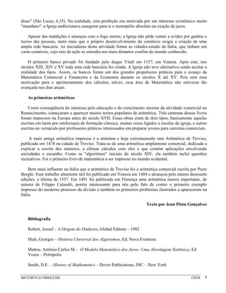 disso" (São Lucas, 6,35). Na realidade, esta proibição era motivada por um interesse econômico muito
"mundano": a Igreja ambicionava assegurar para si o monopólio absoluto na exação de juros.

    Apesar das maldições e ameaças com o fogo eterno, a Igreja não pôde conter a avidez por ganhos e
lucros das pessoas, tanto mais que o próprio desenvolvimento do comércio exigia a criação de uma
ampla rede bancária. As iniciadoras desta atividade foram as cidades-estado da Itália, que tinham um
vasto comércio, cujo raio de ação se estendia aos mais distantes confins do mundo conhecido.

    O primeiro banco privado foi fundado pelo duque Vitali em 1157, em Veneza. Após este, nos
séculos XIII, XIV e XV toda uma rede bancária foi criada. A Igreja não teve alternativa senão aceitar a
realidade dos fatos. Assim, os bancos foram um dos grandes propulsores práticos para o avanço da
Matemática Comercial e Financeira e da Economia durante os séculos X até XV. Pois sem essa
motivação para o aprimoramento dos cálculos, talvez, essa área de Matemática não estivesse tão
avançada nos dias atuais.

   As primeiras aritméticas

    Como conseqüência do interesse pela educação e do crescimento enorme da atividade comercial no
Renascimento, começaram a aparecer muitos textos populares de aritmética. Três centenas desses livros
foram impressos na Europa antes do século XVII. Essas obras eram de dois tipos, basicamente aquelas
escritas em latim por intelectuais de formação clássica, muitas vezes ligados a escolas da igreja, e outras
escritas no vernáculo por professores práticos interessados em preparar jovens para carreiras comerciais.

    A mais antiga aritmética impressa é a anônima e hoje extremamente rara Aritmética de Treviso,
publicada em 1478 na cidade de Treviso. Trata-se de uma aritmética amplamente comercial, dedicada a
explicar a escrita dos números, a efetuar cálculos com eles e que contém aplicações envolvendo
sociedades e escambo. Como os "algoritmos" iniciais do século XIV, ela também inclui questões
recreativas. Foi o primeiro livro de matemática a ser impresso no mundo ocidental.

     Bem mais influente na Itália que a aritmética de Treviso foi a aritmética comercial escrita por Piero
Borghi. Esse trabalho altamente útil foi publicado em Veneza em 1484 e alcançou pelo menos dezessete
edições, a última de 1557. Em 1491 foi publicada em Florença uma aritmética menos importante, de
autoria de Filippo Calandri, porém interessante para nós pelo fato de conter o primeiro exemplo
impresso do moderno processo de divisão e também os primeiros problemas ilustrados a aparecerem na
Itália.

                                                                        Texto por Jean Piton Gonçalves


   Bibliografia

   Robert, Jozsef – A Origem do Dinheiro, Global Editora – 1982

   Ifrah, Georges – História Universal dos Algarismos, Ed. Nova Fronteira

   Mattos, Antônio Carlos M.– O Modelo Matemático dos Juros. Uma Abordagem Sistêmica, Ed
   Vozes – Petrópolis

   Smith, D.E. – History of Mathematics – Dover Publications, INC – New York

MATEMÁTICA FINANCEIRA                                                                             ERON   8
 