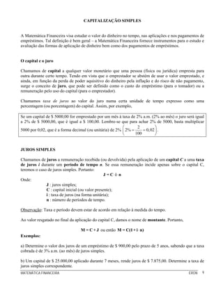 CAPITALIZAÇÃO SIMPLES


A Matemática Financeira visa estudar o valor do dinheiro no tempo, nas aplicações e nos pagamentos de
empréstimos. Tal definição é bem geral – a Matemática Financeira fornece instrumentos para o estudo e
avaliação das formas de aplicação de dinheiro bem como dos pagamentos de empréstimos.


O capital e o juro

Chamamos de capital a qualquer valor monetário que uma pessoa (física ou jurídica) empresta para
outra durante certo tempo. Tendo em vista que o emprestador se abstém de usar o valor emprestado, e
ainda, em função da perda de poder aquisitivo do dinheiro pela inflação e do risco de não pagamento,
surge o conceito de juro, que pode ser definido como o custo do empréstimo (para o tomador) ou a
remuneração pelo uso do capital (para o emprestador).

Chamamos taxa de juros ao valor do juro numa certa unidade de tempo expresso como uma
percentagem (ou porcentagem) do capital. Assim, por exemplo,

Se um capital de $ 5000,00 for emprestado por um mês à taxa de 2% a.m. (2% ao mês) o juro será igual
a 2% de $ 5000,00, que é igual a $ 100,00. Lembre-se que para achar 2% de 5000, basta multiplicar
                                                         ⎛       2          ⎞
5000 por 0,02, que é a forma decimal (ou unitária) de 2% ⎜ 2% =     = 0, 02 ⎟ .
                                                         ⎝      100         ⎠


JUROS SIMPLES

Chamamos de juros a remuneração recebida (ou devolvida) pela aplicação de um capital C a uma taxa
de juros i durante um período de tempo n. Se essa remuneração incide apenas sobre o capital C,
teremos o caso de juros simples. Portanto:
                                                 J = C⋅i ⋅n
Onde:
              J : juros simples;
              C : capital inicial (ou valor presente);
              i : taxa de juros (na forma unitária);
              n : número de períodos de tempo.

Observação: Taxa e período devem estar de acordo em relação à medida do tempo.

Ao valor resgatado no final da aplicação do capital C, damos o nome de montante. Portanto,

                                 M = C + J ou então M = C(1 + i ⋅ n)
Exemplos:

a) Determine o valor dos juros de um empréstimo de $ 900,00 pelo prazo de 5 anos, sabendo que a taxa
cobrada é de 3% a.m. (ao mês) de juros simples.

b) Um capital de $ 25.000,00 aplicado durante 7 meses, rende juros de $ 7.875,00. Determine a taxa de
juros simples correspondente.
MATEMÁTICA FINANCEIRA                                                                        ERON   9
 