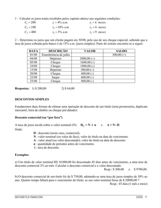 MATEMÁTICA FINANCEIRA ERON 11
1 – Calcular os juros totais recebidos pelos capitais abaixo nas seguintes condições:
1
2
3
200
100
400
C
C
C
=
=
=
1
2
3
4% . .
10% . .
3% .
i a m
i a m
i a m
=
=
=
1
2
3
4
6
9
t meses
t meses
t meses
=
=
=
2 – Determine os juros que um cliente pagará em 30/08, pelo uso de seu cheque especial, sabendo que a
taxa de juros cobrada pelo banco é de 15% a.m. (juros simples). Parte do extrato encontra-se a seguir:
DATA DESCRIÇÃO VALOR SALDO
01/08 Transferência de julho 500,00 (+)
04/08 Depósito 2800,00 (+)
05/08 Cheque 1600,00 (-)
10/08 Cheque 1900,00 (-)
15/08 Depósito 300,00 (+)
20/08 Cheque 400,00 (-)
22/08 Saque 600,00 (-)
25/08 Cheque 800,00 (-)
Respostas: 1) $ 200,00 2) $ 64,00
DESCONTOS SIMPLES
Estudaremos duas formas de efetuar uma operação de desconto de um título (nota promissória, duplicata
mercantil, letra de câmbio ou cheque pré-datado):
Desconto comercial (ou “por fora”)
A taxa de juros incide sobre o valor nominal (N): ⋅ ⋅CD = N i n e A = N - D
Onde:
D : desconto (neste caso, comercial).
N : valor nominal (ou valor de face), valor do título na data do vencimento.
A : valor atual (ou valor descontado), valor do título na data do desconto.
n : quantidade de períodos antes do vencimento.
i : taxa de desconto.
Exemplos:
a) Um título de valor nominal R$ 10.000,00 foi descontado 45 dias antes do vencimento, a uma taxa de
desconto comercial 2% ao mês. Calcular o desconto comercial e o valor descontado.
Resp.: $ 300,00 e $ 9700,00.
b) O desconto comercial de um título foi de $ 750,00, adotando-se uma taxa de juros simples de 30% ao
ano. Quanto tempo faltará para o vencimento do título, se seu valor nominal fosse de $ 20000,00 ?
Resp.: 45 dias (1 mês e meio)
 
